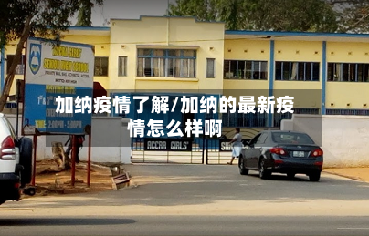 加纳疫情了解/加纳的最新疫情怎么样啊