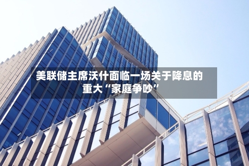 美联储主席沃什面临一场关于降息的重大“家庭争吵”