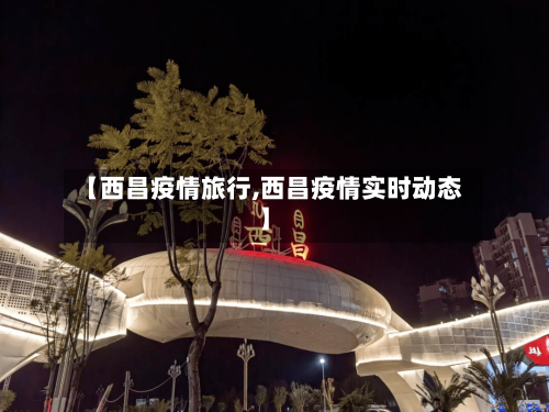 【西昌疫情旅行,西昌疫情实时动态】