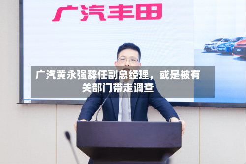 广汽黄永强辞任副总经理，或是被有关部门带走调查
