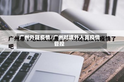 广州外籍疫情/广州对境外人员疫情管控