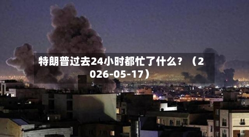 特朗普过去24小时都忙了什么？（2026-05-17）