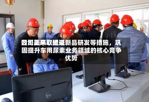 四川美丰：近来公司正采取推进新品研发等措施，巩固提升车用尿素业务领域的核心竞争优势