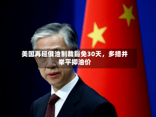 美国再延俄油制裁豁免30天，多措并举平抑油价