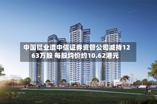 中国铝业遭中信证券资管公司减持1263万股 每股均价约10.62港元