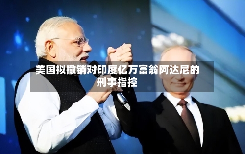 美国拟撤销对印度亿万富翁阿达尼的刑事指控