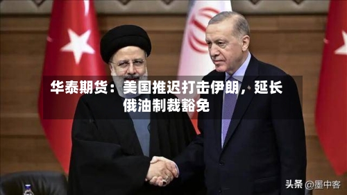 华泰期货：美国推迟打击伊朗，延长俄油制裁豁免