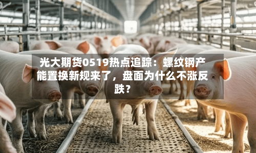 光大期货0519热点追踪：螺纹钢产能置换新规来了，盘面为什么不涨反跌？