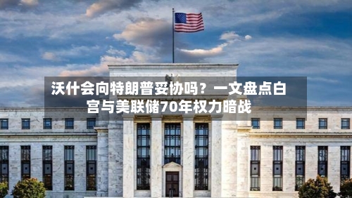 沃什会向特朗普妥协吗？一文盘点白宫与美联储70年权力暗战