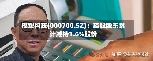 模塑科技(000700.SZ)：控股股东累计减持1.6%股份