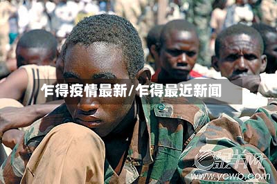 乍得疫情最新/乍得最近新闻
