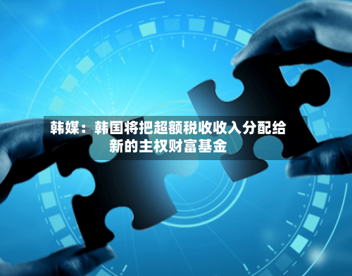韩媒：韩国将把超额税收收入分配给新的主权财富基金