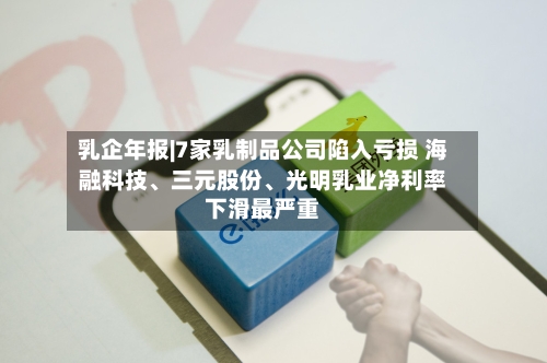 乳企年报|7家乳制品公司陷入亏损 海融科技、三元股份、光明乳业净利率下滑最严重