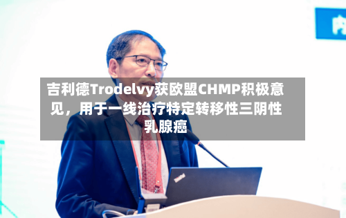 吉利德Trodelvy获欧盟CHMP积极意见，用于一线治疗特定转移性三阴性乳腺癌