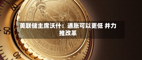 美联储主席沃什：通胀可以更低 并力推改革