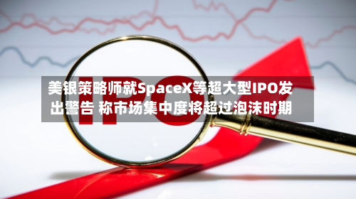 美银策略师就SpaceX等超大型IPO发出警告 称市场集中度将超过泡沫时期