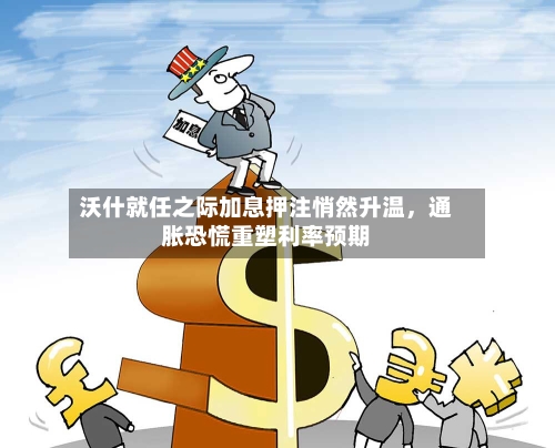 沃什就任之际加息押注悄然升温，通胀恐慌重塑利率预期