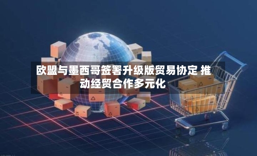 欧盟与墨西哥签署升级版贸易协定 推动经贸合作多元化