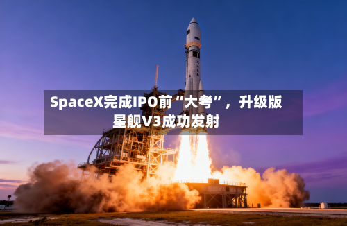 SpaceX完成IPO前“大考”，升级版星舰V3成功发射