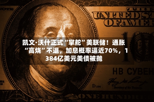凯文·沃什正式“掌舵”美联储！通胀“高烧”不退，加息概率逼近70%，1384亿美元美债被抛