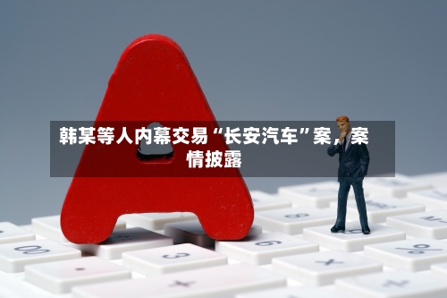 韩某等人内幕交易“长安汽车”案，案情披露