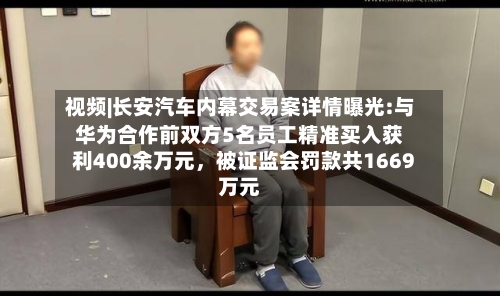 视频|长安汽车内幕交易案详情曝光:与华为合作前双方5名员工精准买入获利400余万元，被证监会罚款共1669万元