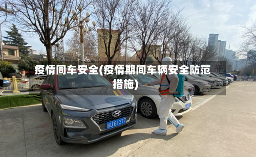 疫情同车安全(疫情期间车辆安全防范措施)