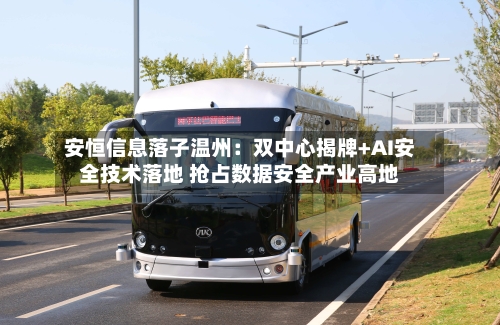安恒信息落子温州：双中心揭牌+AI安全技术落地 抢占数据安全产业高地