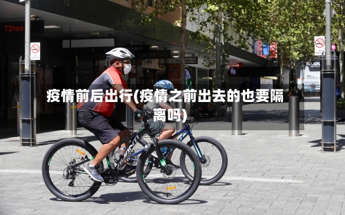 疫情前后出行(疫情之前出去的也要隔离吗)