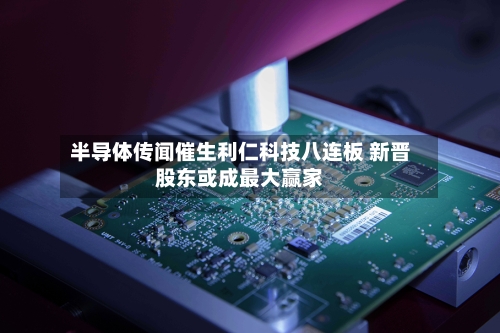 半导体传闻催生利仁科技八连板 新晋股东或成最大赢家