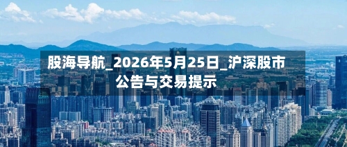 股海导航_2026年5月25日_沪深股市公告与交易提示