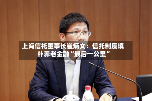 上海信托董事长崔炳文：信托制度填补养老金融“最后一公里”