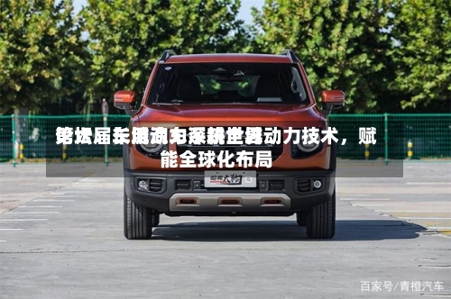 第六届车用动力系统世界论坛：长城汽车深耕全域动力技术，赋能全球化布局