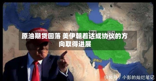 原油期货回落 美伊朝着达成协议的方向取得进展