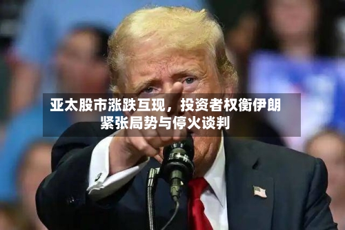 亚太股市涨跌互现，投资者权衡伊朗紧张局势与停火谈判