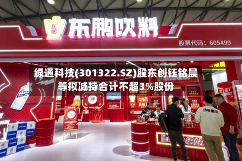 绿通科技(301322.SZ)股东创钰铭晨等拟减持合计不超3%股份