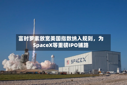 富时罗素放宽美国指数纳入规则，为SpaceX等重磅IPO铺路