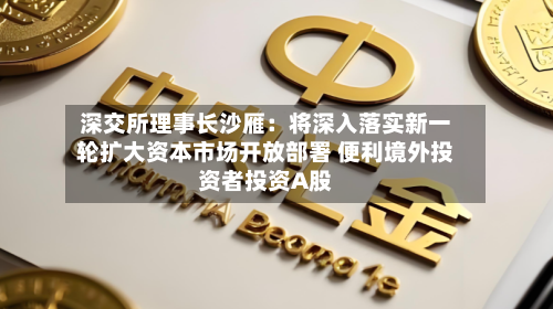 深交所理事长沙雁：将深入落实新一轮扩大资本市场开放部署 便利境外投资者投资A股