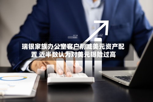 瑞银家族办公室客户削减美元资产配置 近半数认为对美元曝险过高