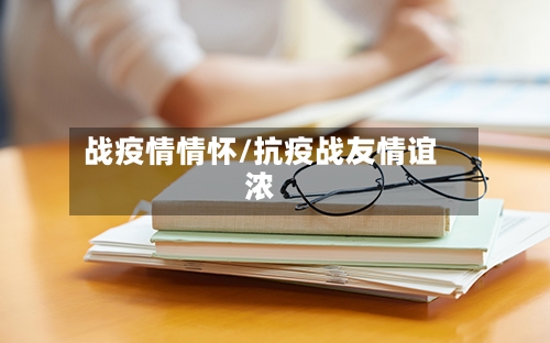战疫情情怀/抗疫战友情谊浓