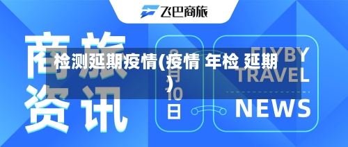 检测延期疫情(疫情 年检 延期)