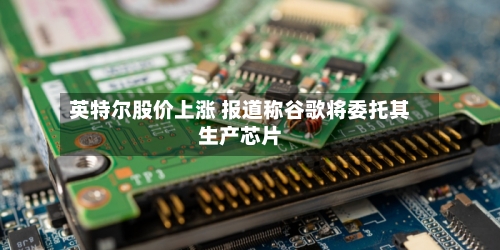 英特尔股价上涨 报道称谷歌将委托其生产芯片