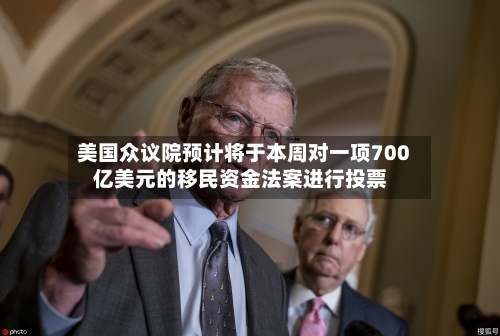 美国众议院预计将于本周对一项700亿美元的移民资金法案进行投票