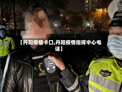 【丹阳疫情卡口,丹阳疫情指挥中心电话】