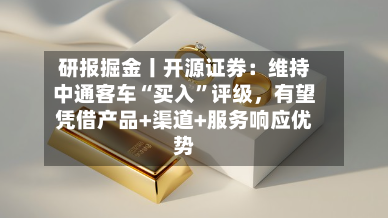 研报掘金丨开源证券：维持中通客车“买入”评级，有望凭借产品+渠道+服务响应优势