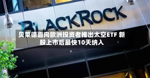 贝莱德面向欧洲投资者推出太空ETF 新股上市后最快10天纳入