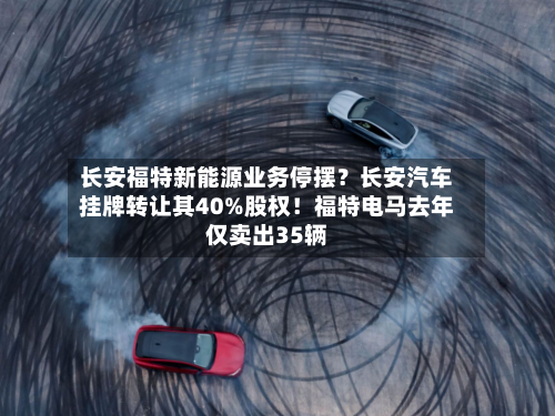 长安福特新能源业务停摆？长安汽车挂牌转让其40%股权！福特电马去年仅卖出35辆