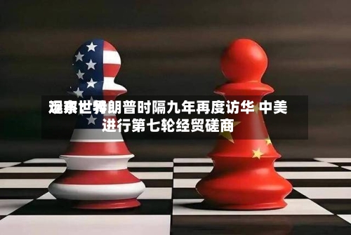 远东世界观察：特朗普时隔九年再度访华 中美进行第七轮经贸磋商