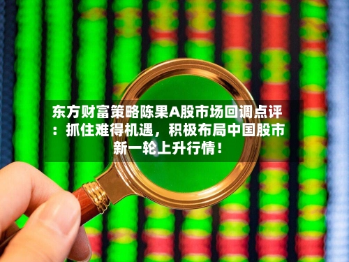东方财富策略陈果A股市场回调点评：抓住难得机遇，积极布局中国股市新一轮上升行情！