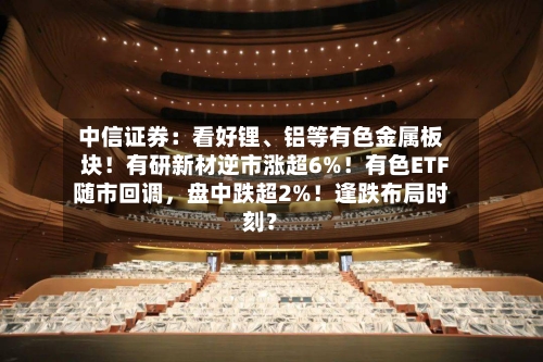 中信证券：看好锂、铝等有色金属板块！有研新材逆市涨超6%！有色ETF随市回调，盘中跌超2%！逢跌布局时刻？